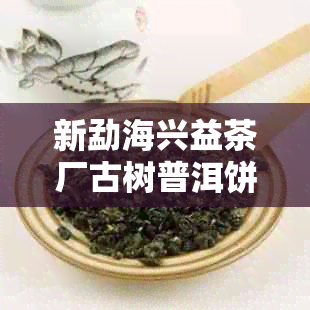 新勐海兴益茶厂古树普洱饼茶价格分析及购买指南