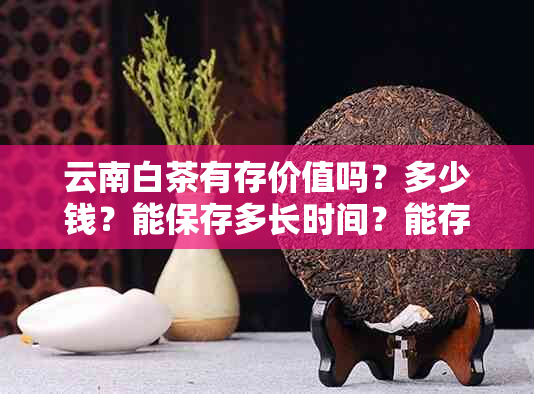 云南白茶有存价值吗？多少钱？能保存多长时间？能存放吗？