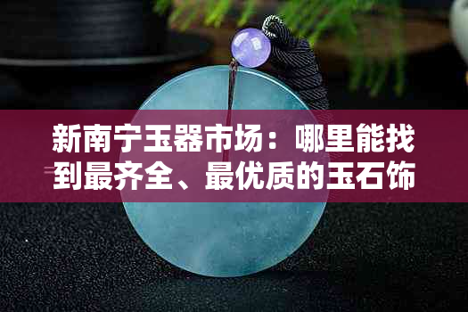 新南宁玉器市场：哪里能找到最齐全、更优质的玉石饰品？