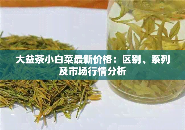 大益茶小白菜最新价格：区别、系列及市场行情分析