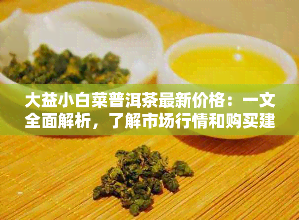 大益小白菜普洱茶最新价格：一文全面解析，了解市场行情和购买建议