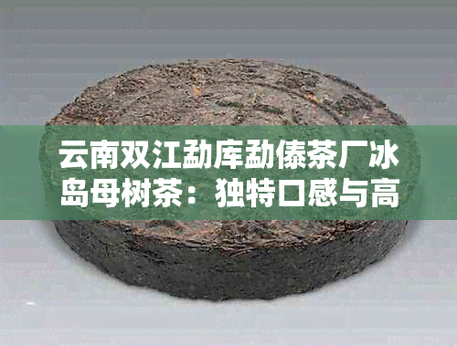 云南双江勐库勐傣茶厂冰岛母树茶：独特口感与高品质的完美结合