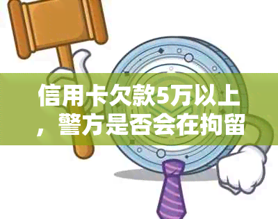 信用卡欠款5万以上，警方是否会在拘留前进行详尽调查？