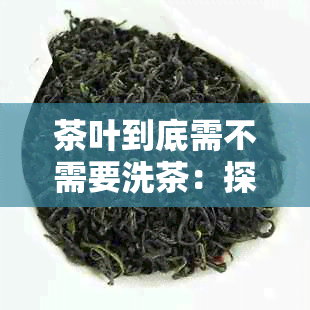 茶叶到底需不需要洗茶：探讨茶叶泡制前的清洗必要性