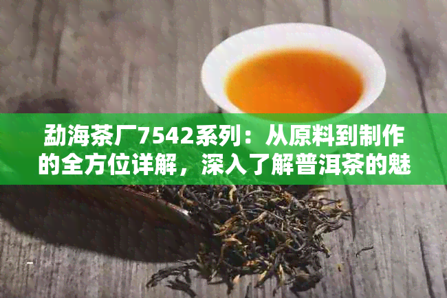 勐海茶厂7542系列：从原料到制作的全方位详解，深入了解普洱茶的魅力与品质