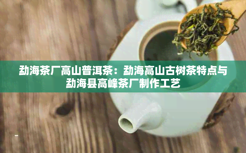 勐海茶厂高山普洱茶：勐海高山古树茶特点与勐海县高峰茶厂制作工艺