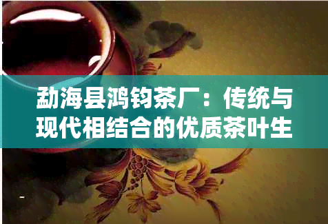 勐海县鸿钧茶厂：传统与现代相结合的优质茶叶生产商