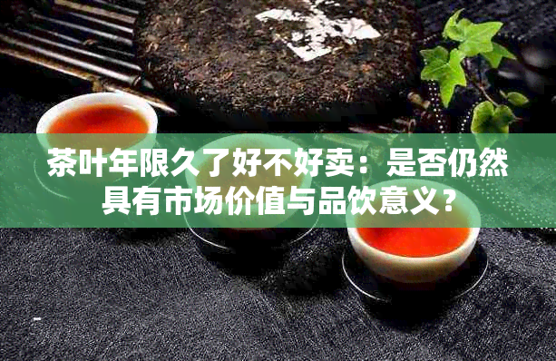 茶叶年限久了好不好卖：是否仍然具有市场价值与品饮意义？