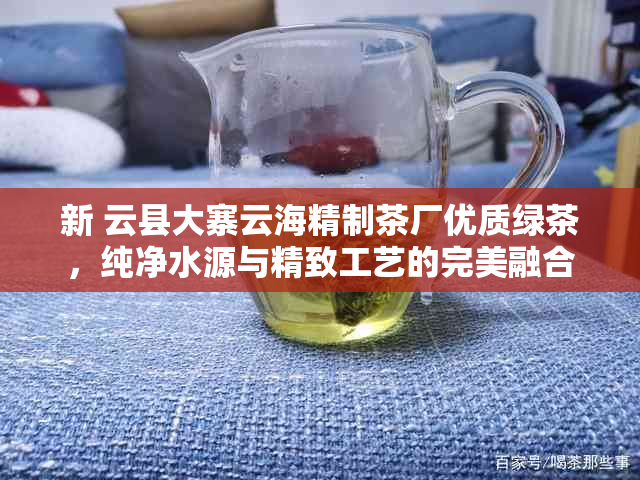 新 云县大寨云海精制茶厂优质绿茶，纯净水源与精致工艺的完美融合