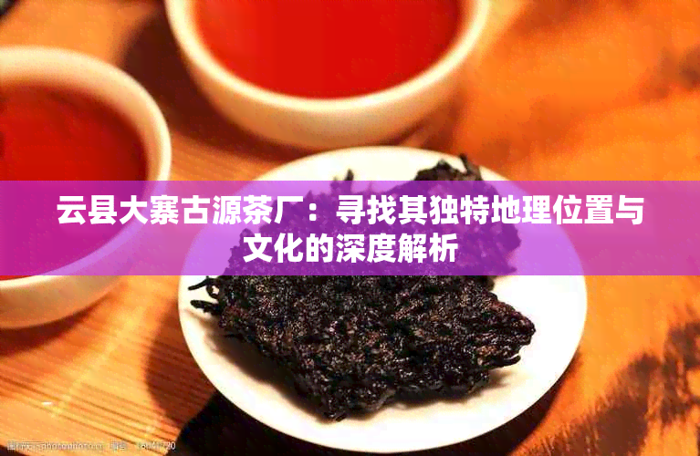 云县大寨古源茶厂：寻找其独特地理位置与文化的深度解析