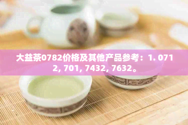 大益茶0782价格及其他产品参考：1. 0712, 701, 7432, 7632。