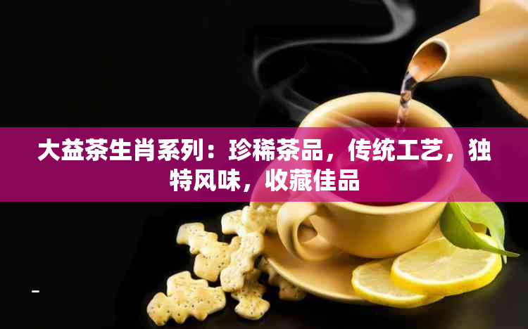 大益茶生肖系列：珍稀茶品，传统工艺，独特风味，收藏佳品