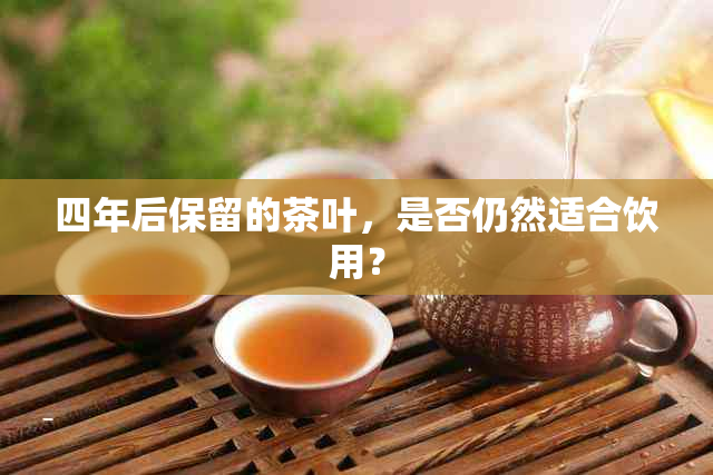 四年后保留的茶叶，是否仍然适合饮用？