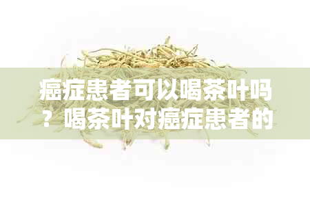 癌症患者可以喝茶叶吗？喝茶叶对癌症患者的益处与注意事项是什么？