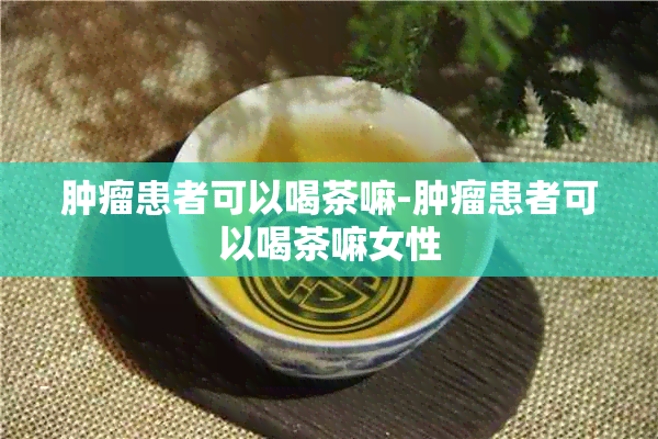 肿瘤患者可以喝茶嘛-肿瘤患者可以喝茶嘛女性