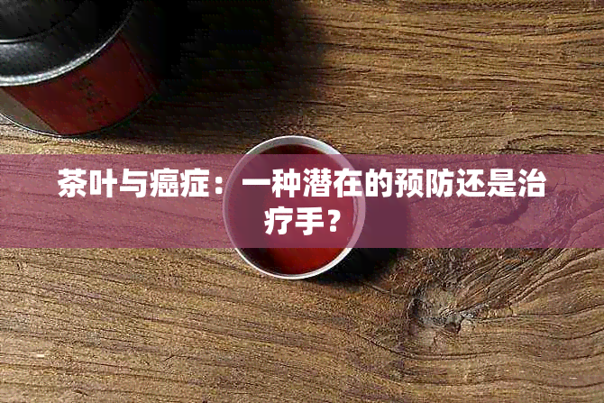 茶叶与癌症：一种潜在的预防还是治疗手？