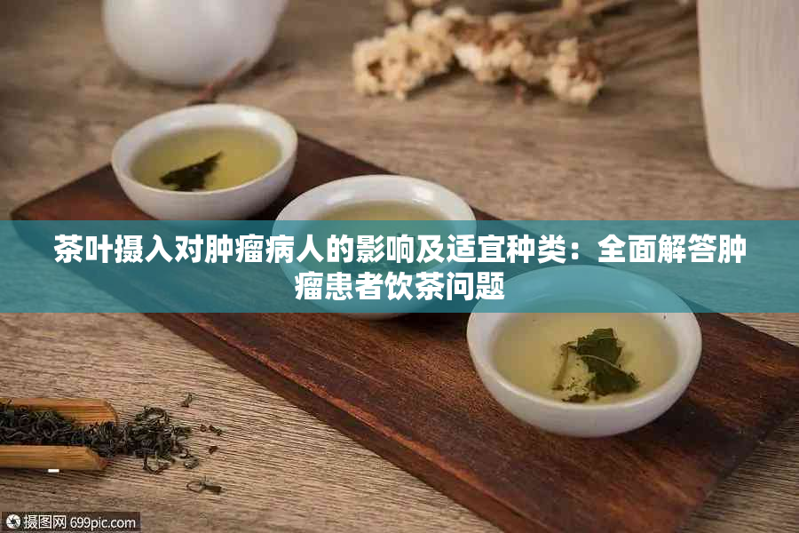 茶叶摄入对肿瘤病人的影响及适宜种类：全面解答肿瘤患者饮茶问题