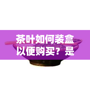 茶叶如何装盒以便购买？是否可以使用纳盒进行包装？