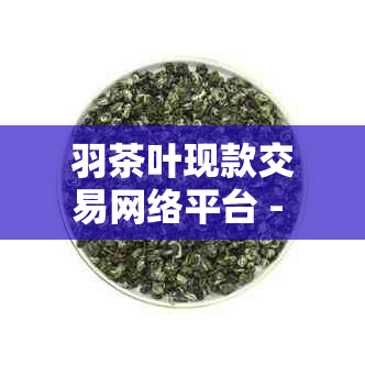 羽茶叶现款交易网络平台 - 茶文化与现代科技的完美融合