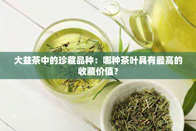 大益茶中的珍藏品种：哪种茶叶具有更高的收藏价值？