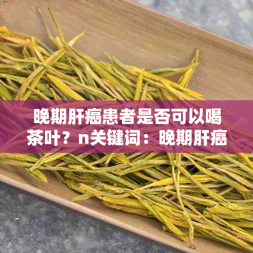 晚期肝癌患者是否可以喝茶叶？n关键词：晚期肝癌，茶叶，饮用建议