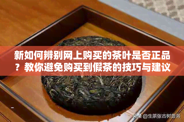 新如何辨别网上购买的茶叶是否正品？教你避免购买到假茶的技巧与建议