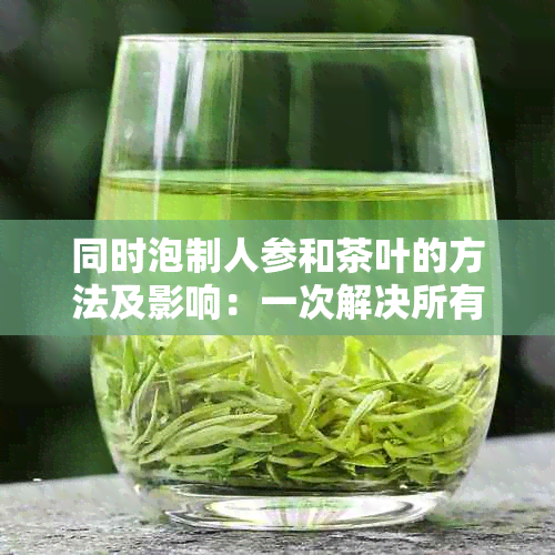 同时泡制人参和茶叶的方法及影响：一次解决所有疑问