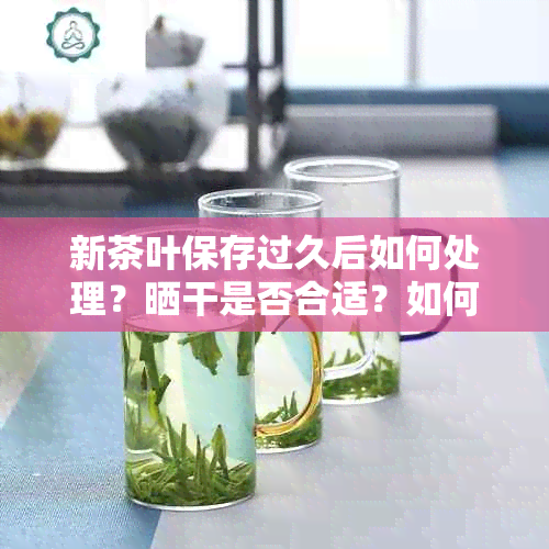 新茶叶保存过久后如何处理？晒干是否合适？如何保持茶叶新度？