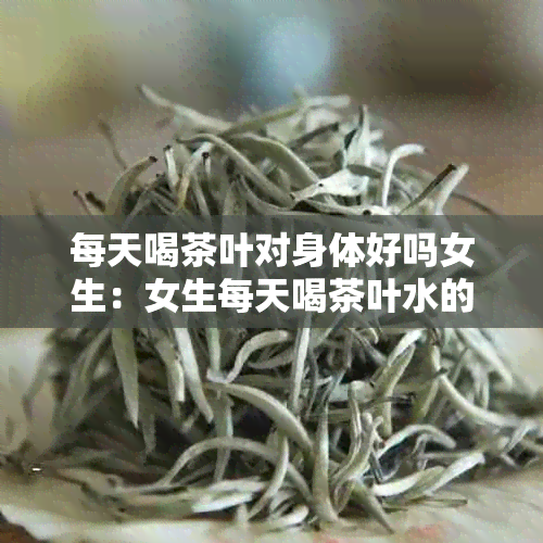 每天喝茶叶对身体好吗女生：女生每天喝茶叶水的好处和坏处。