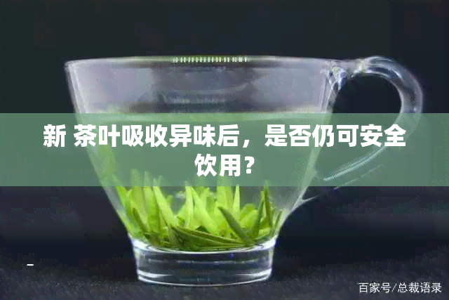 新 茶叶吸收异味后，是否仍可安全饮用？