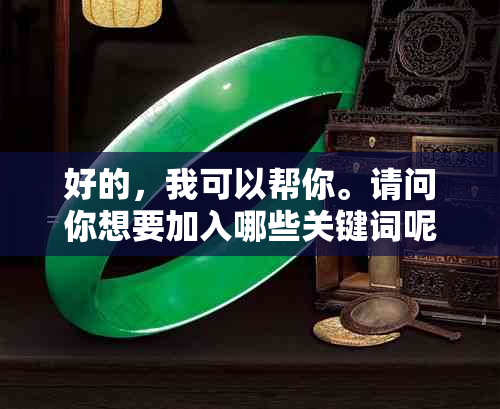 好的，我可以帮你。请问你想要加入哪些关键词呢？-好的,我可以帮你.请问你想要加入哪些关键词呢英语