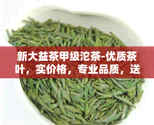 新大益茶甲级沱茶-优质茶叶，实价格，专业品质，送礼佳选