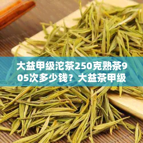 大益甲级沱茶250克熟茶905次多少钱？大益茶甲级沱茶100克和2018点评