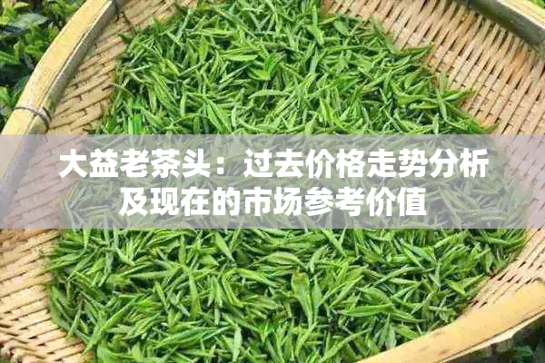 大益老茶头：过去价格走势分析及现在的市场参考价值