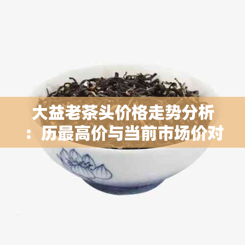 大益老茶头价格走势分析：历更高价与当前市场价对比，购买指南一应俱全