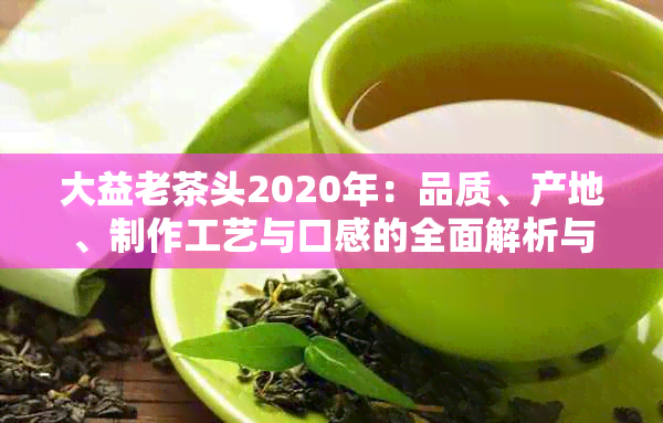 大益老茶头2020年：品质、产地、制作工艺与口感的全面解析与比较