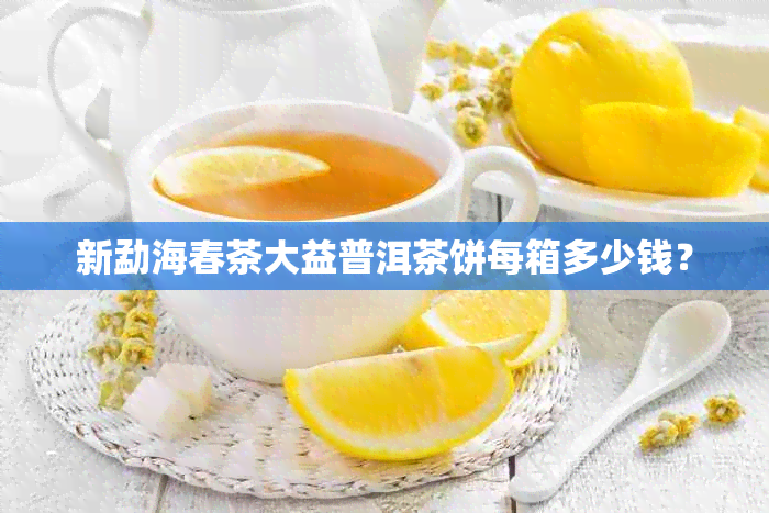 新勐海春茶大益普洱茶饼每箱多少钱？