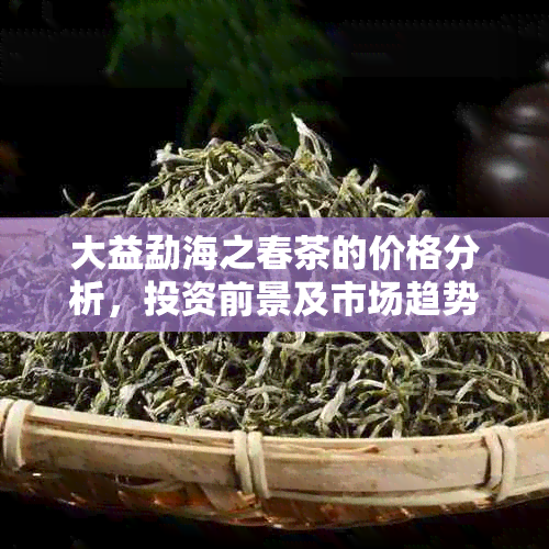 大益勐海之春茶的价格分析，投资前景及市场趋势探讨