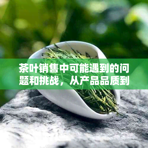 茶叶销售中可能遇到的问题和挑战，从产品品质到市场需求的全方位分析