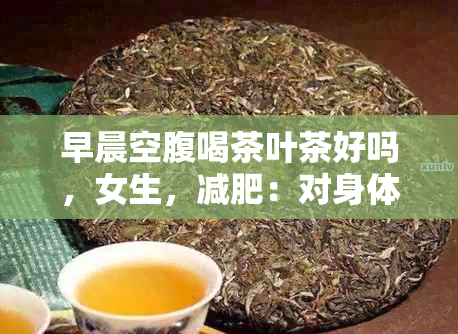 早晨空腹喝茶叶茶好吗，女生，减肥：对身体的影响和适宜的茶叶选择