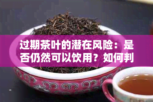 过期茶叶的潜在风险：是否仍然可以饮用？如何判断和处理过期茶叶？