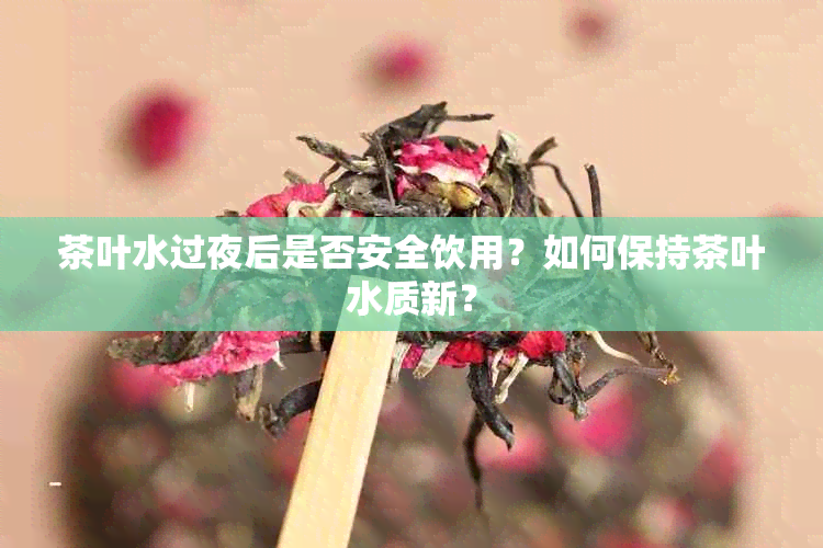 茶叶水过夜后是否安全饮用？如何保持茶叶水质新？