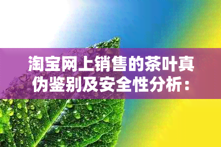 淘宝网上销售的茶叶真伪鉴别及安全性分析：如何购买到真正可饮用的茶叶？