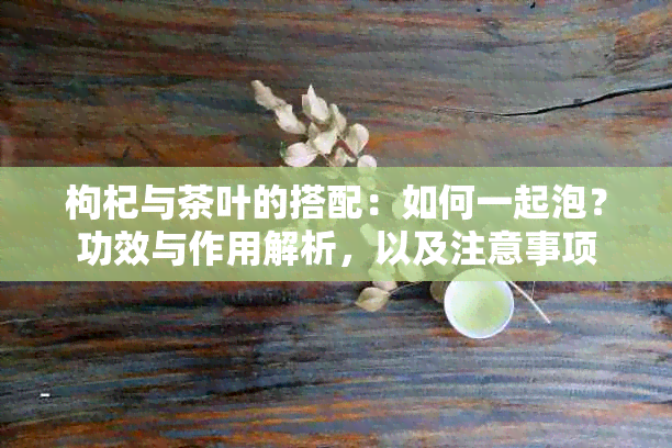 枸杞与茶叶的搭配：如何一起泡？功效与作用解析，以及注意事项