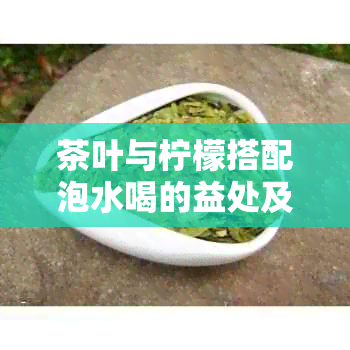 茶叶与柠檬搭配泡水喝的益处及注意事项，如何制作一杯美味又健的茶柠水？