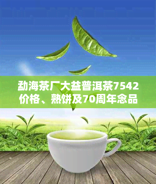 勐海茶厂大益普洱茶7542价格、熟饼及70周年念品详解，评价与全集系列讲解