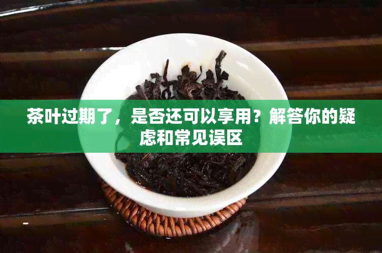 茶叶过期了，是否还可以享用？解答你的疑虑和常见误区