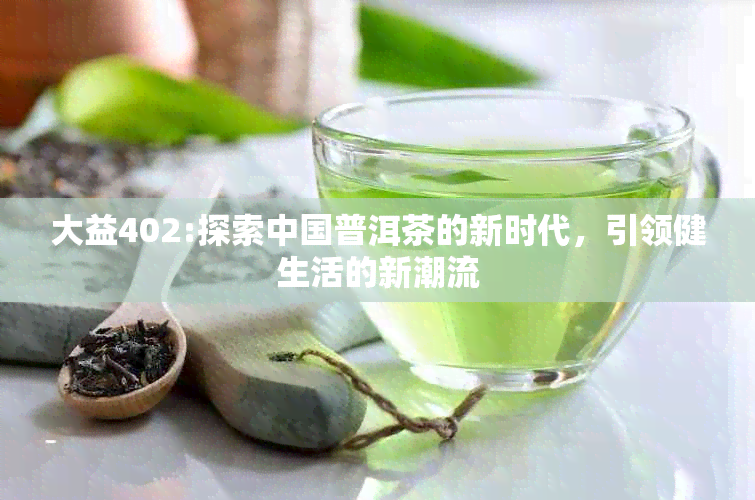 大益402:探索中国普洱茶的新时代，引领健生活的新潮流