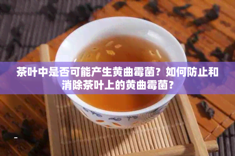 茶叶中是否可能产生黄曲霉菌？如何防止和消除茶叶上的黄曲霉菌？