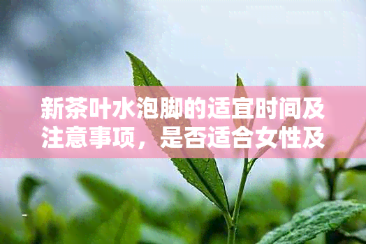 新茶叶水泡脚的适宜时间及注意事项，是否适合女性及过夜使用？